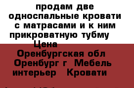 продам две односпальные кровати с матрасами и к ним прикроватную тубму. › Цена ­ 45 000 - Оренбургская обл., Оренбург г. Мебель, интерьер » Кровати   